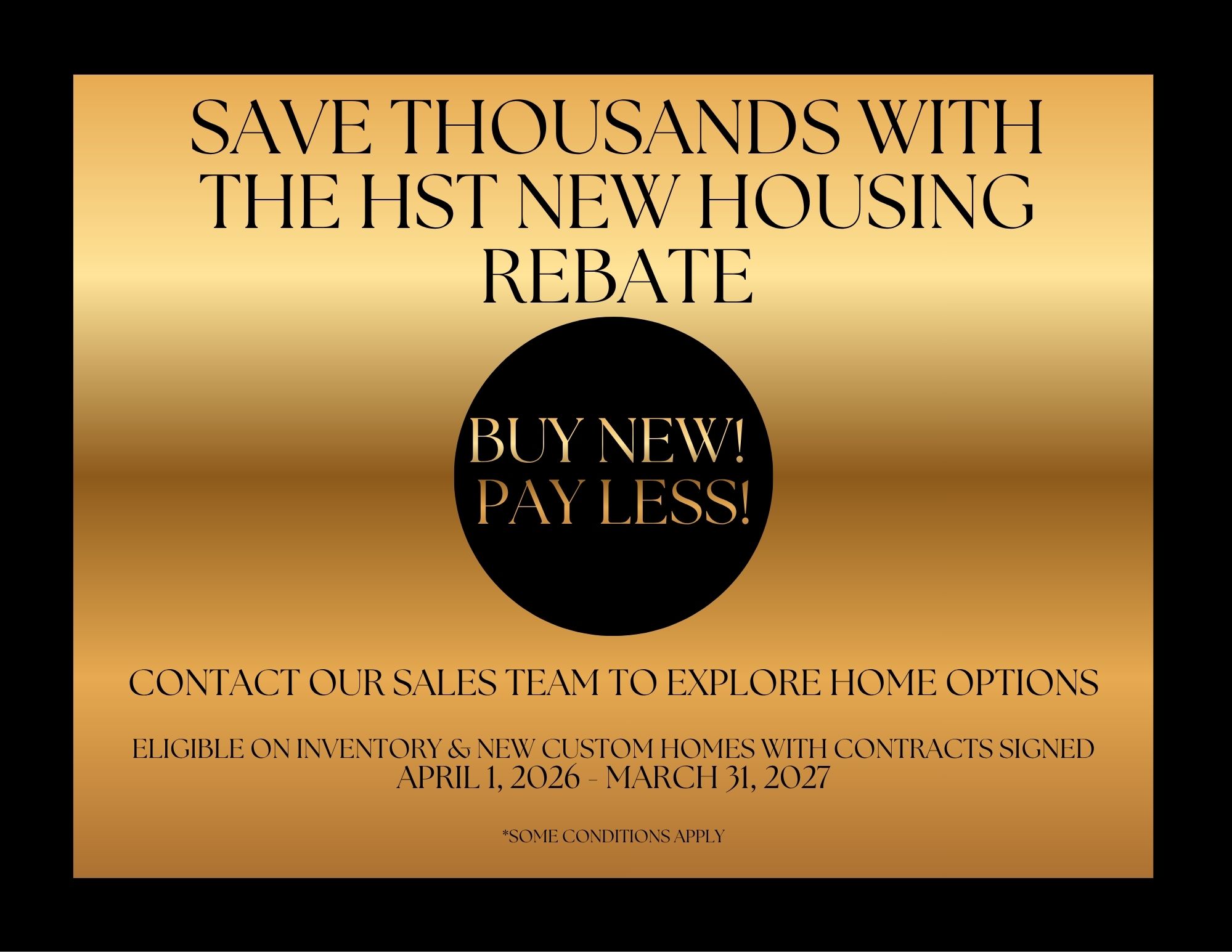 Gold poster with black writing "Save thousands with the HST new housing rebate. Buy New! Pay Less! Contact our sales team to explore home options. Eligible on inventory and new custom homes with contracts signed April 1, 2026 to March 31, 2027 *some conditions mapply"
